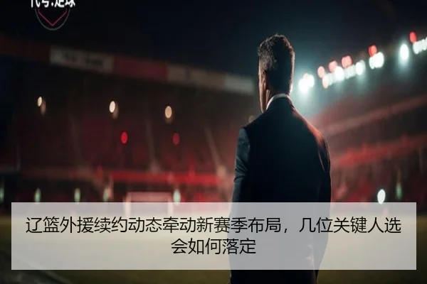 辽篮外援续约动态牵动新赛季布局，几位关键人选会如何落定