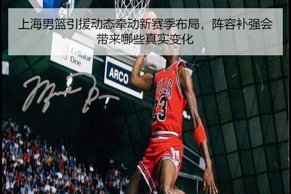 上海男篮引援动态牵动新赛季布局，阵容补强会带来哪些真实变化 | dianjingniu