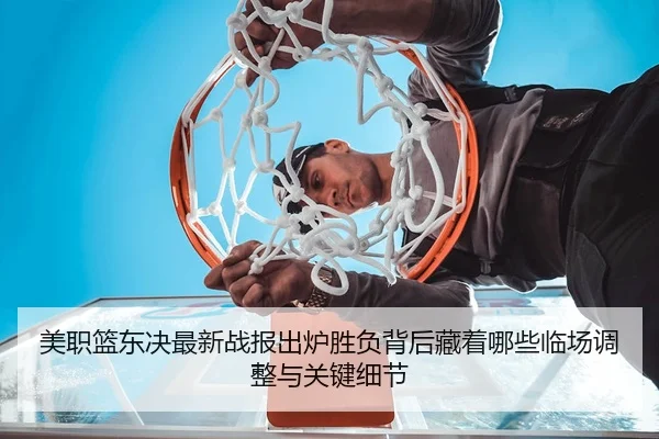 美职篮东决最新战报出炉胜负背后藏着哪些临场调整与关键细节