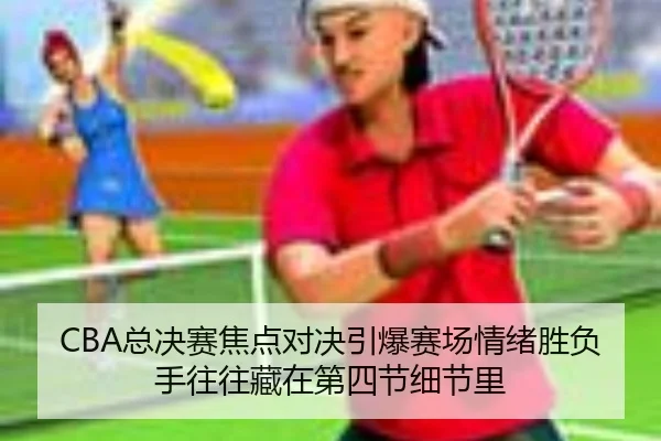 CBA总决赛焦点对决引爆赛场情绪胜负手往往藏在第四节细节里
