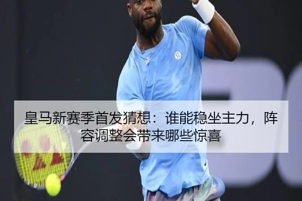 皇马新赛季首发猜想：谁能稳坐主力，阵容调整会带来哪些惊喜